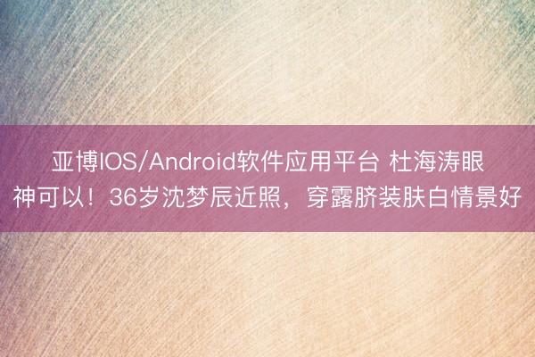 亚博IOS/Android软件应用平台 杜海涛眼神可以！36岁沈梦辰近照，穿露脐装肤白情景好