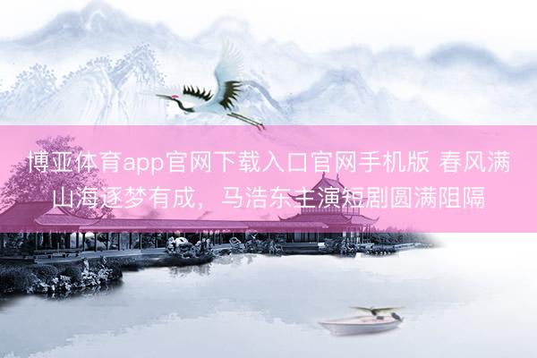 博亚体育app官网下载入口官网手机版 春风满山海逐梦有成,马浩东主演短剧圆满阻隔