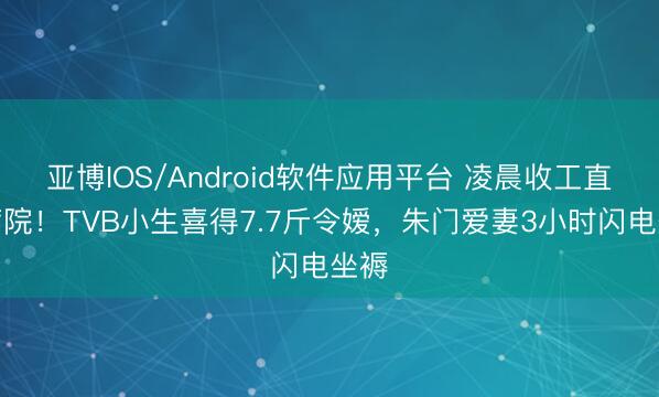 亚博IOS/Android软件应用平台 凌晨收工直奔病院！TVB小生喜得7.7斤令嫒，朱门爱妻3小时闪电坐褥