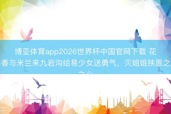 博亚体育app2026世界杯中国官网下载 花彩香与米兰来九岩沟给易少女送勇气，灭姐姐挟恩之心