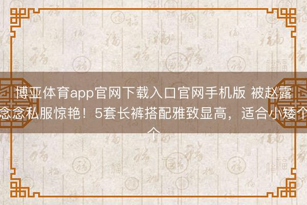 博亚体育app官网下载入口官网手机版 被赵露念念私服惊艳！5套长裤搭配雅致显高，适合小矮个