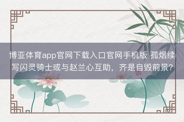 博亚体育app官网下载入口官网手机版 孤烟续写闪灵骑士或与赵兰心互助，齐是自毁前景？