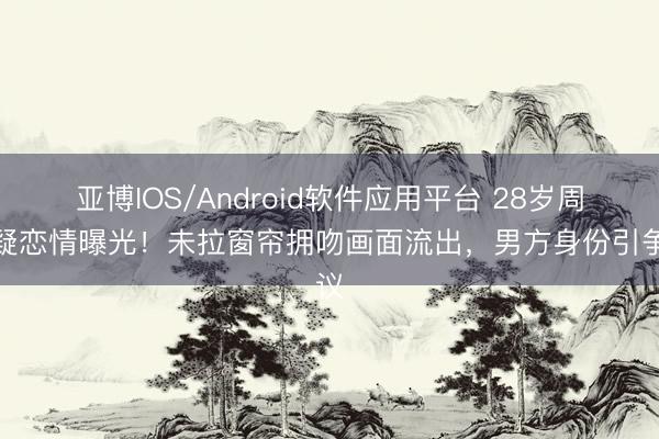 亚博IOS/Android软件应用平台 28岁周也疑恋情曝光！未拉窗帘拥吻画面流出，男方身份引争议