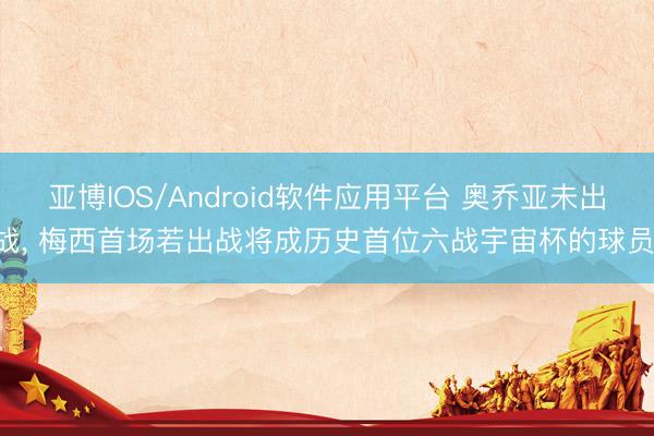 亚博IOS/Android软件应用平台 奥乔亚未出战， 梅西首场若出战将成历史首位六战宇宙杯的球员!