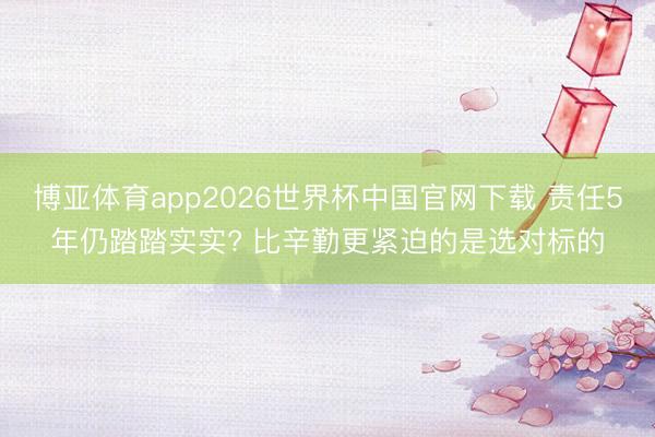 博亚体育app2026世界杯中国官网下载 责任5年仍踏踏实实? 比辛勤更紧迫的是选对标的