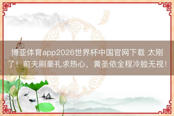 博亚体育app2026世界杯中国官网下载 太刚了！前夫刷豪礼求热心，黄圣依全程冷脸无视！