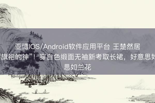 亚博IOS/Android软件应用平台 王楚然居然是“旗袍的神”！穿白色缎面无袖新考取长裙，好意思如兰花
