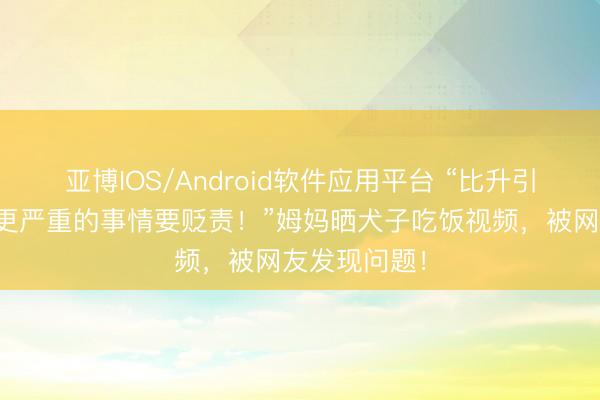 亚博IOS/Android软件应用平台 “比升引筷子，你有更严重的事情要贬责！”姆妈晒犬子吃饭视频，被网友发现问题！
