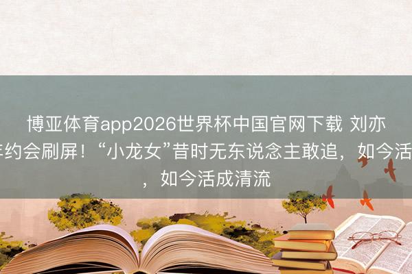 博亚体育app2026世界杯中国官网下载 刘亦菲20年约会刷屏！“小龙女”昔时无东说念主敢追，如今活成清流