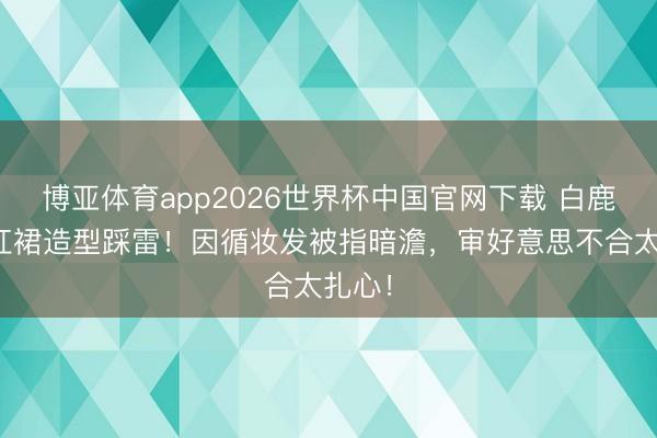 博亚体育app2026世界杯中国官网下载 白鹿港风红裙造型踩雷！因循妆发被指暗澹，审好意思不合太扎心！