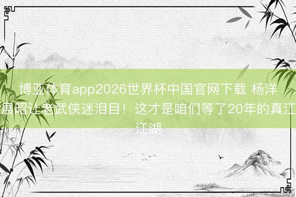 博亚体育app2026世界杯中国官网下载 杨洋版展昭让老武侠迷泪目！这才是咱们等了20年的真江湖
