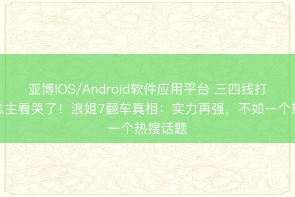 亚博IOS/Android软件应用平台 三四线打工东说念主看哭了！浪姐7翻车真相：实力再强，不如一个热搜话题