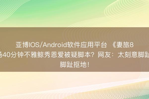 亚博IOS/Android软件应用平台 《妻旅8》孙杨40分钟不雅鲸秀恩爱被疑脚本？网友：太刻意脚趾抠地！