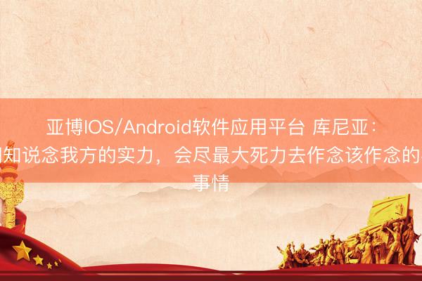 亚博IOS/Android软件应用平台 库尼亚：咱们知说念我方的实力，会尽最大死力去作念该作念的事情