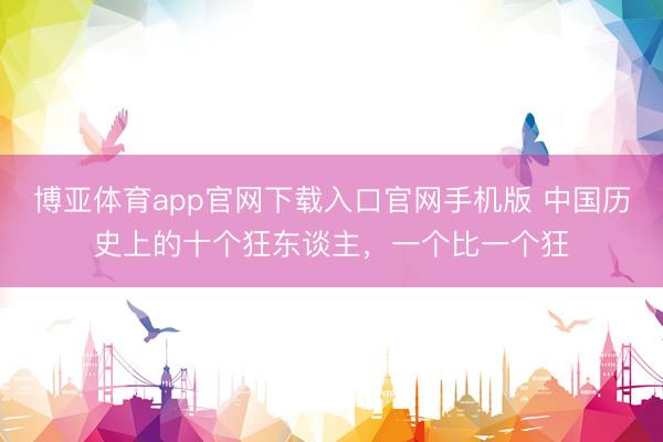 博亚体育app官网下载入口官网手机版 中国历史上的十个狂东谈主，一个比一个狂