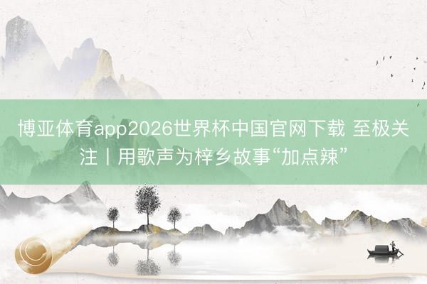 博亚体育app2026世界杯中国官网下载 至极关注丨用歌声为梓乡故事“加点辣”