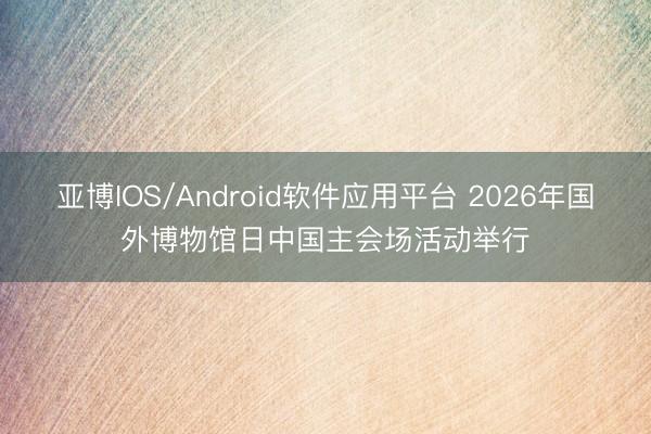 亚博IOS/Android软件应用平台 2026年国外博物馆日中国主会场活动举行