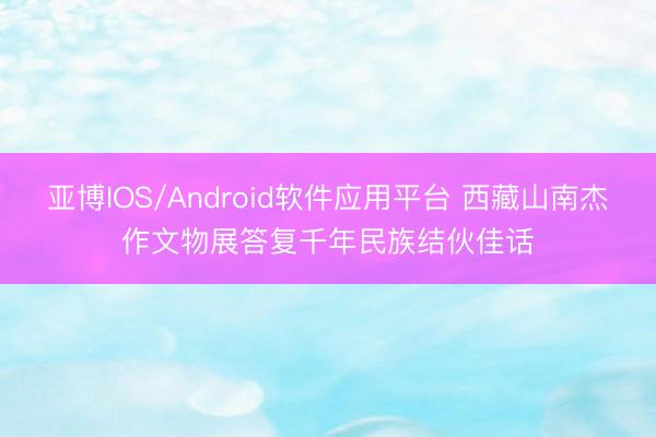 亚博IOS/Android软件应用平台 西藏山南杰作文物展答复千年民族结伙佳话