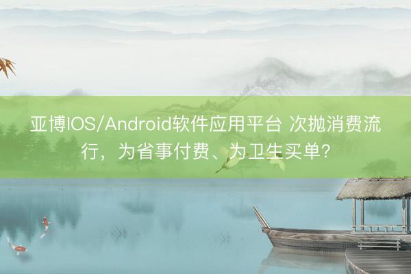 亚博IOS/Android软件应用平台 次抛消费流行，为省事付费、为卫生买单？