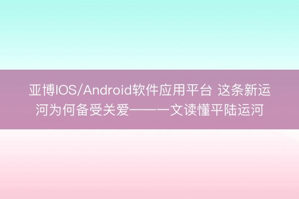 亚博IOS/Android软件应用平台 这条新运河为何备受关爱——一文读懂平陆运河