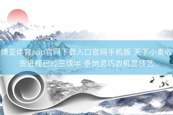 博亚体育app官网下载入口官网手机版 天下小麦收货进程已过三成半 各地灵巧农机显技艺