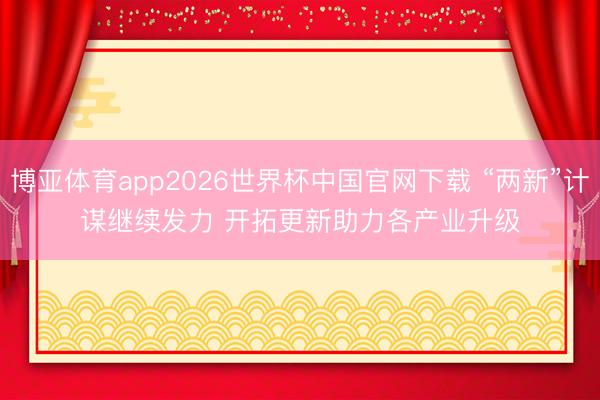 博亚体育app2026世界杯中国官网下载 “两新”计谋继续发力 开拓更新助力各产业升级
