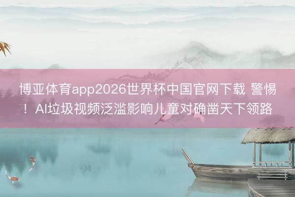 博亚体育app2026世界杯中国官网下载 警惕！AI垃圾视频泛滥影响儿童对确凿天下领路