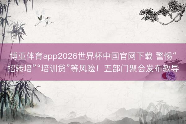 博亚体育app2026世界杯中国官网下载 警惕“招转培”“培训贷”等风险！五部门聚会发布教导