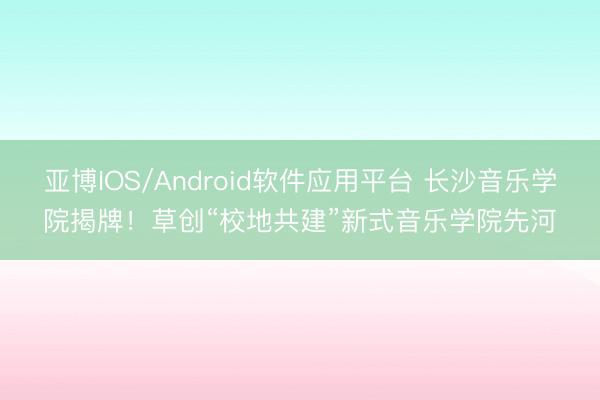 亚博IOS/Android软件应用平台 长沙音乐学院揭牌!草创“校地共建”新式音乐学院先河