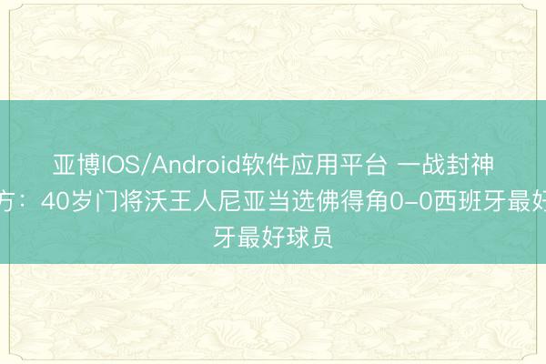 亚博IOS/Android软件应用平台 一战封神！官方：40岁门将沃王人尼亚当选佛得角0-0西班牙最好球员