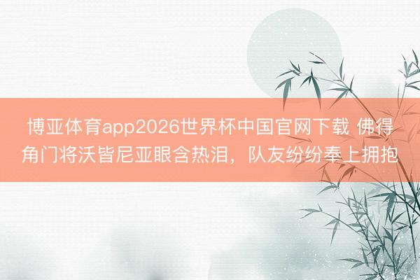 博亚体育app2026世界杯中国官网下载 佛得角门将沃皆尼亚眼含热泪，队友纷纷奉上拥抱