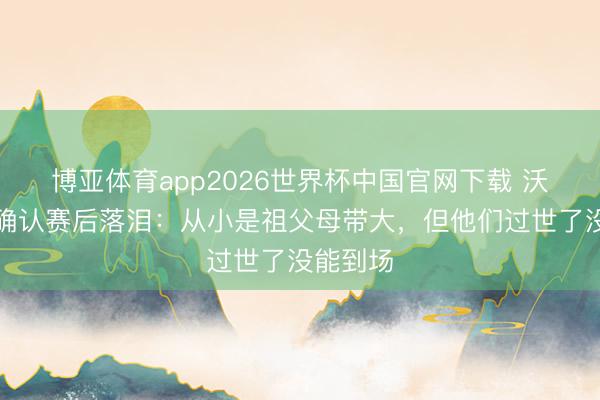 博亚体育app2026世界杯中国官网下载 沃皆尼亚确认赛后落泪:从小是祖父母带大,但他们过世了没能到场