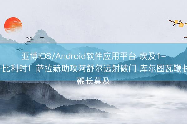 亚博IOS/Android软件应用平台 埃及1-0提升比利时！萨拉赫助攻阿舒尔远射破门 库尔图瓦鞭长莫及