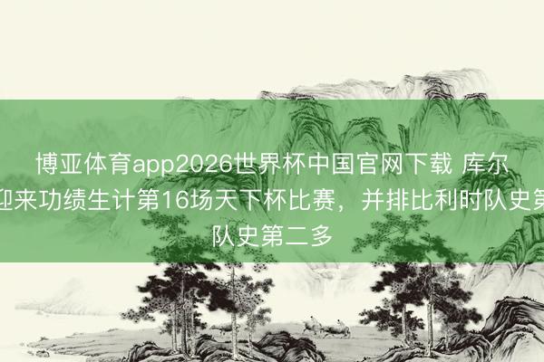 博亚体育app2026世界杯中国官网下载 库尔图瓦迎来功绩生计第16场天下杯比赛，并排比利时队史第二多