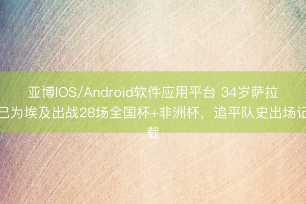 亚博IOS/Android软件应用平台 34岁萨拉赫已为埃及出战28场全国杯+非洲杯，追平队史出场记载