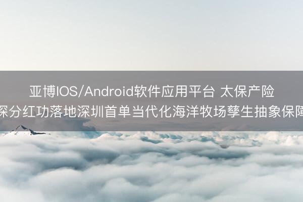 亚博IOS/Android软件应用平台 太保产险深分红功落地深圳首单当代化海洋牧场孳生抽象保障