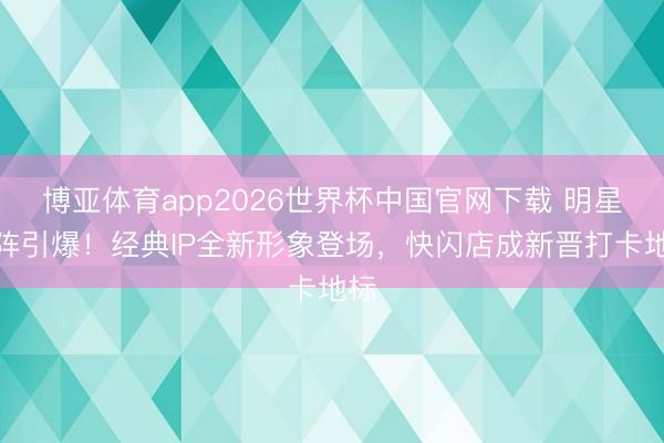 博亚体育app2026世界杯中国官网下载 明星助阵引爆!经典IP全新形象登场,快闪店成新晋打卡地标