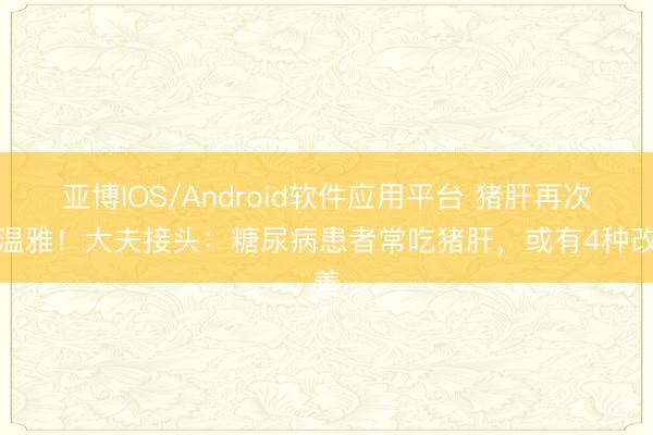 亚博IOS/Android软件应用平台 猪肝再次被温雅！大夫接头：糖尿病患者常吃猪肝，或有4种改善