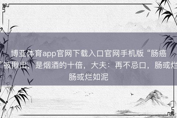 博亚体育app官网下载入口官网手机版 “肠癌大户”被揪出,是烟酒的十倍,大夫:再不忌口,肠或烂如泥