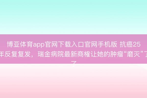 博亚体育app官网下载入口官网手机版 抗癌25年反复复发，瑞金病院最新商榷让她的肿瘤“磨灭”了