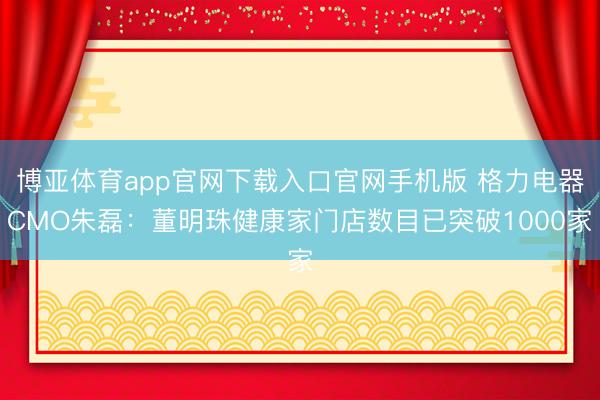 博亚体育app官网下载入口官网手机版 格力电器CMO朱磊:董明珠健康家门店数目已突破1000家