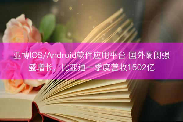 亚博IOS/Android软件应用平台 国外阛阓强盛增长，比亚迪一季度营收1502亿