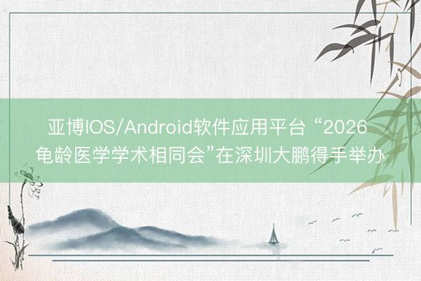 亚博IOS/Android软件应用平台 “2026 龟龄医学学术相同会”在深圳大鹏得手举办