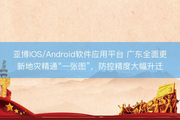 亚博IOS/Android软件应用平台 广东全面更新地灾精通“一张图”，防控精度大幅升迁
