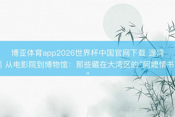 博亚体育app2026世界杯中国官网下载 遛湾｜从电影院到博物馆：那些藏在大湾区的“阿嬷情书”