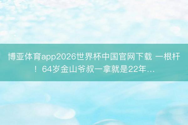 博亚体育app2026世界杯中国官网下载 一根杆!64岁金山爷叔一拿就是22年…