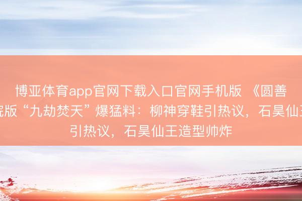 博亚体育app官网下载入口官网手机版 《圆善宇宙》戏院版 “九劫焚天” 爆猛料：柳神穿鞋引热议，石昊仙王造型帅炸
