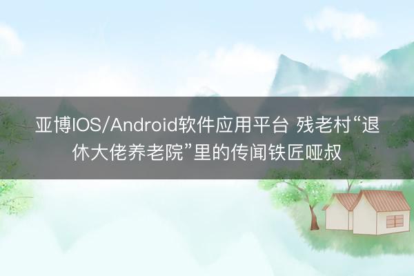 亚博IOS/Android软件应用平台 残老村“退休大佬养老院”里的传闻铁匠哑叔