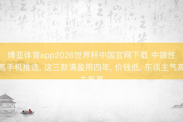 博亚体育app2026世界杯中国官网下载 中端性高手机推选, 这三款满盈用四年, 价钱低, 东谈主气高