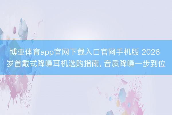 博亚体育app官网下载入口官网手机版 2026 岁首戴式降噪耳机选购指南, 音质降噪一步到位